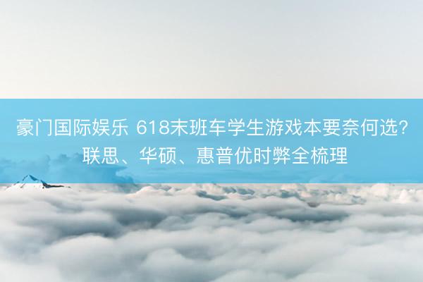   豪门国际娱乐 618末班车学生游戏本要奈何选? 联思、华硕、惠普优时弊全梳理