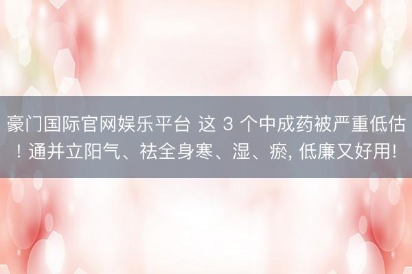   豪门国际官网娱乐平台 这 3 个中成药被严重低估! 通并立阳气、祛全身寒、湿、瘀, 低廉又好用!