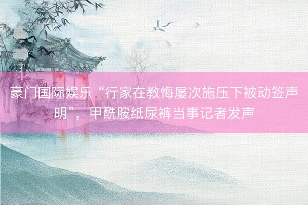   豪门国际娱乐 “行家在教悔屡次施压下被动签声明”，甲酰胺纸尿裤当事记者发声