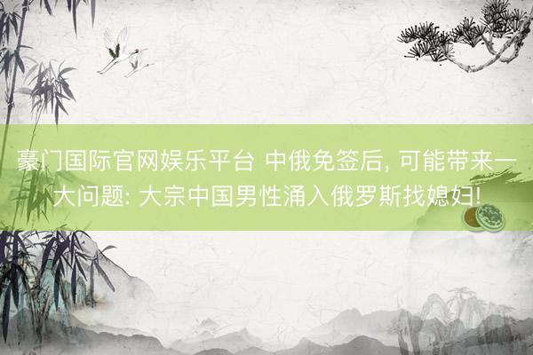   豪门国际官网娱乐平台 中俄免签后, 可能带来一大问题: 大宗中国男性涌入俄罗斯找媳妇!