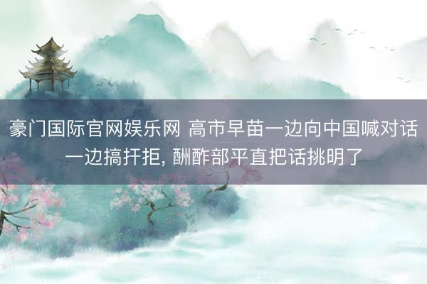   豪门国际官网娱乐网 高市早苗一边向中国喊对话一边搞扞拒, 酬酢部平直把话挑明了